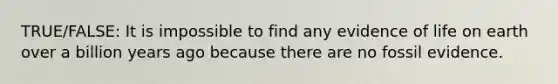 TRUE/FALSE: It is impossible to find any evidence of life on earth over a billion years ago because there are no fossil evidence.