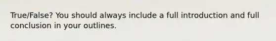 True/False? You should always include a full introduction and full conclusion in your outlines.