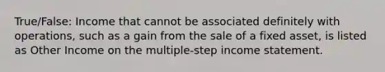 True/False: Income that cannot be associated definitely with operations, such as a gain from the sale of a fixed asset, is listed as Other Income on the multiple-step <a href='https://www.questionai.com/knowledge/kCPMsnOwdm-income-statement' class='anchor-knowledge'>income statement</a>.