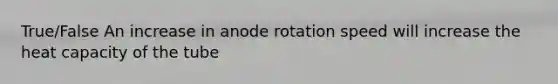 True/False An increase in anode rotation speed will increase the heat capacity of the tube