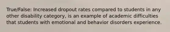 True/False: Increased dropout rates compared to students in any other disability category, is an example of academic difficulties that students with emotional and behavior disorders experience.