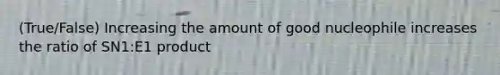 (True/False) Increasing the amount of good nucleophile increases the ratio of SN1:E1 product