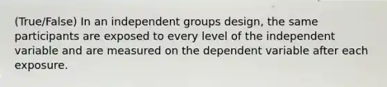 (True/False) In an independent groups design, the same participants are exposed to every level of the independent variable and are measured on the dependent variable after each exposure.