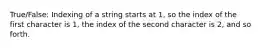 True/False: Indexing of a string starts at 1, so the index of the first character is 1, the index of the second character is 2, and so forth.