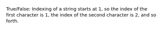 True/False: Indexing of a string starts at 1, so the index of the first character is 1, the index of the second character is 2, and so forth.