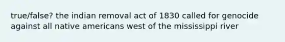 true/false? the indian removal act of 1830 called for genocide against all native americans west of the mississippi river