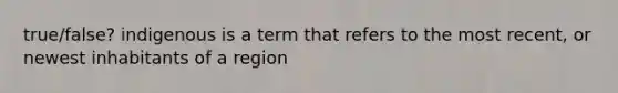 true/false? indigenous is a term that refers to the most recent, or newest inhabitants of a region