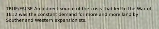 TRUE/FALSE An indirect source of the crisis that led to the War of 1812 was the constant demand for more and more land by Souther and Western expansionists.