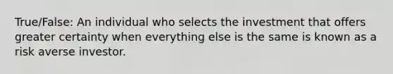 True/False: An individual who selects the investment that offers greater certainty when everything else is the same is known as a risk averse investor.
