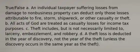 True/False a. An individual taxpayer suffering losses from damage to nonbusiness property can deduct only those losses attributable to fire, storm, shipwreck, or other casualty or theft. b. All acts of God are treated as casualty losses for income tax purposes. c. Theft includes, but is not necessarily limited to, larceny, embezzlement, and robbery. d. A theft loss is deducted in the year of discovery, not the year of the theft (unless the discovery occurs in the same year as the theft).