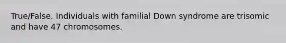 True/False. Individuals with familial Down syndrome are trisomic and have 47 chromosomes.