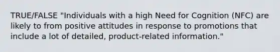 TRUE/FALSE "Individuals with a high Need for Cognition (NFC) are likely to from positive attitudes in response to promotions that include a lot of detailed, product-related information."