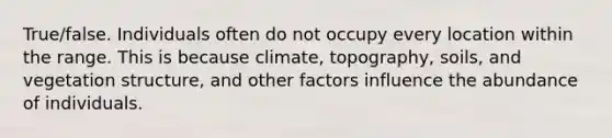 True/false. Individuals often do not occupy every location within the range. This is because climate, topography, soils, and vegetation structure, and other factors influence the abundance of individuals.