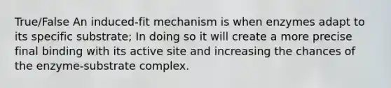 True/False An induced-fit mechanism is when enzymes adapt to its specific substrate; In doing so it will create a more precise final binding with its active site and increasing the chances of the enzyme-substrate complex.