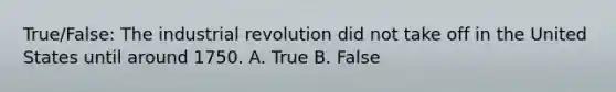 True/False: The industrial revolution did not take off in the United States until around 1750. A. True B. False