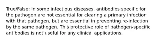 True/False: In some infectious diseases, antibodies specific for the pathogen are not essential for clearing a primary infection with that pathogen, but are essential in preventing re-infection by the same pathogen. This protective role of pathogen-specific antibodies is not useful for any clinical applications.