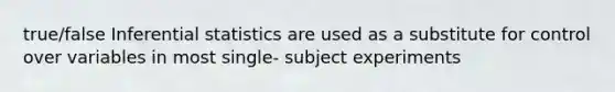 true/false Inferential statistics are used as a substitute for control over variables in most single- subject experiments