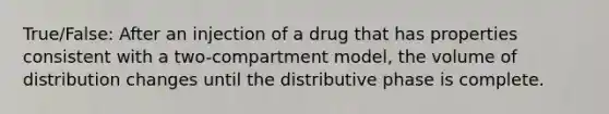 True/False: After an injection of a drug that has properties consistent with a two-compartment model, the volume of distribution changes until the distributive phase is complete.