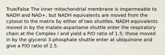 True/False The inner mitochondrial membrane is impermeable to NADH and NAD+, but NADH equivalents are moved from the cytosol to the matrix by either of two shuttles. NADH equivalents moved in by the malate-aspartame shuttle enter the respiratory chain at the Complex I and yield a P/O ratio of 1.5; those moved in by the glycerol 3-phosphate shuttle enter at ubiquinone and give a P/O ratio of 2.5.