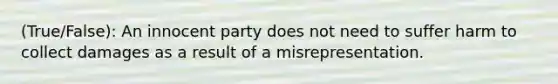 (True/False): An innocent party does not need to suffer harm to collect damages as a result of a misrepresentation.