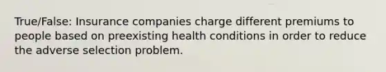 True/False: Insurance companies charge different premiums to people based on preexisting health conditions in order to reduce the adverse selection problem.