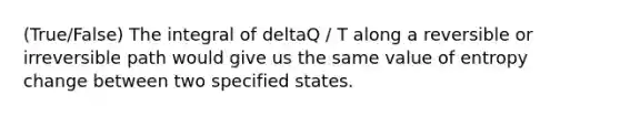 (True/False) The integral of deltaQ / T along a reversible or irreversible path would give us the same value of entropy change between two specified states.