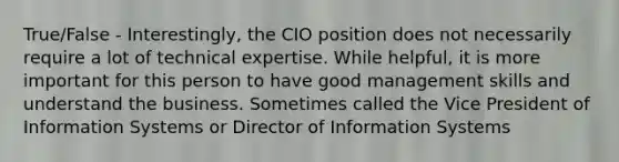 True/False - Interestingly, the CIO position does not necessarily require a lot of technical expertise. While helpful, it is more important for this person to have good management skills and understand the business. Sometimes called the Vice President of Information Systems or Director of Information Systems