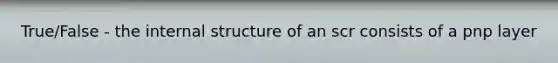 True/False - the internal structure of an scr consists of a pnp layer