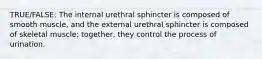 TRUE/FALSE: The internal urethral sphincter is composed of smooth muscle, and the external urethral sphincter is composed of skeletal muscle; together, they control the process of urination.