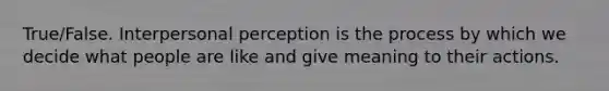 True/False. Interpersonal perception is the process by which we decide what people are like and give meaning to their actions.