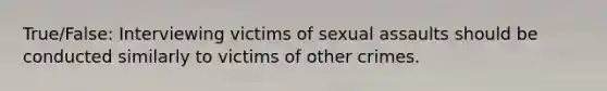 True/False: Interviewing victims of <a href='https://www.questionai.com/knowledge/kNVZUSBCXp-sexual-assault' class='anchor-knowledge'>sexual assault</a>s should be conducted similarly to victims of other crimes.