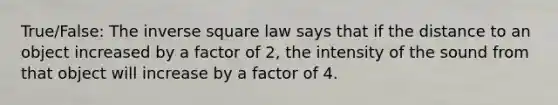 True/False: The inverse square law says that if the distance to an object increased by a factor of 2, the intensity of the sound from that object will increase by a factor of 4.