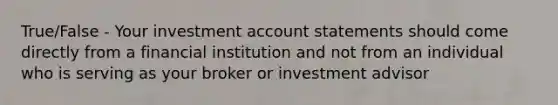 True/False - Your investment account statements should come directly from a financial institution and not from an individual who is serving as your broker or investment advisor