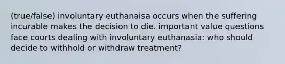 (true/false) involuntary euthanaisa occurs when the suffering incurable makes the decision to die. important value questions face courts dealing with involuntary euthanasia: who should decide to withhold or withdraw treatment?