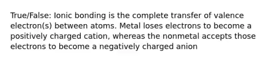 True/False: Ionic bonding is the complete transfer of valence electron(s) between atoms. Metal loses electrons to become a positively charged cation, whereas the nonmetal accepts those electrons to become a negatively charged anion