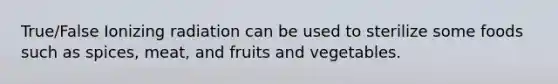 True/False Ionizing radiation can be used to sterilize some foods such as spices, meat, and fruits and vegetables.