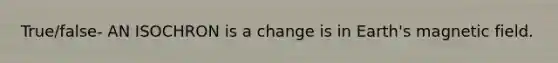 True/false- AN ISOCHRON is a change is in Earth's magnetic field.