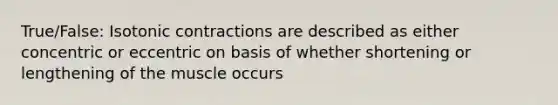 True/False: Isotonic contractions are described as either concentric or eccentric on basis of whether shortening or lengthening of the muscle occurs