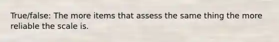 True/false: The more items that assess the same thing the more reliable the scale is.