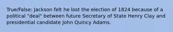 True/False: Jackson felt he lost the election of 1824 because of a political "deal" between future Secretary of State Henry Clay and presidential candidate John Quincy Adams.