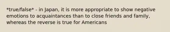 *true/false* - in Japan, it is more appropriate to show negative emotions to acquaintances than to close friends and family, whereas the reverse is true for Americans