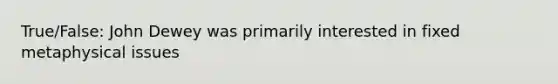 True/False: John Dewey was primarily interested in fixed metaphysical issues