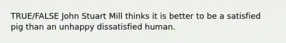 TRUE/FALSE John Stuart Mill thinks it is better to be a satisfied pig than an unhappy dissatisfied human.