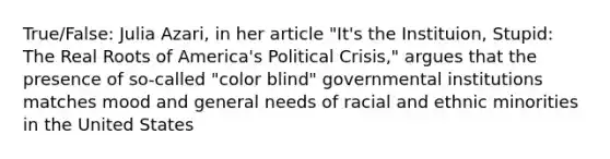 True/False: Julia Azari, in her article "It's the Instituion, Stupid: The Real Roots of America's Political Crisis," argues that the presence of so-called "color blind" governmental institutions matches mood and general needs of racial and ethnic minorities in the United States