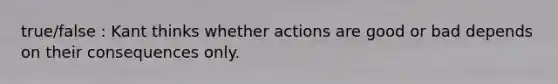 true/false : Kant thinks whether actions are good or bad depends on their consequences only.