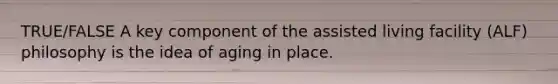 TRUE/FALSE A key component of the assisted living facility (ALF) philosophy is the idea of aging in place.