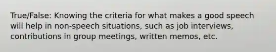 True/False: Knowing the criteria for what makes a good speech will help in non-speech situations, such as job interviews, contributions in group meetings, written memos, etc.