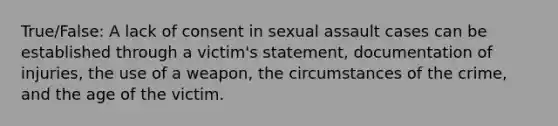 True/False: A lack of consent in sexual assault cases can be established through a victim's statement, documentation of injuries, the use of a weapon, the circumstances of the crime, and the age of the victim.