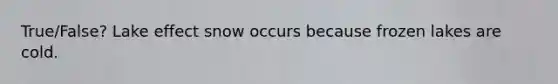 True/False? Lake effect snow occurs because frozen lakes are cold.