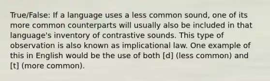 True/False: If a language uses a less common sound, one of its more common counterparts will usually also be included in that language's inventory of contrastive sounds. This type of observation is also known as implicational law. One example of this in English would be the use of both [d] (less common) and [t] (more common).